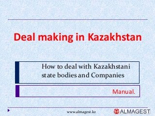 Deal making in Kazakhstan 
How to deal with Kazakhstani 
state bodies and Companies 
Manual. 
www.almagest.kz 
 