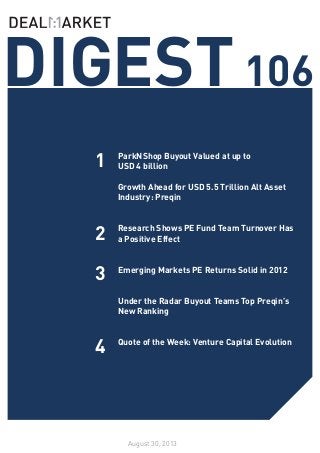 SEE WHATS NOTEWORTHY IN PRIVATE EQUITY THIS WEEK /// ISSUE 98
DIGEST106
August 30, 2013
1
2
3
ParkNShop Buyout Valued at up to
USD 4 billion
Growth Ahead for USD 5.5 Trillion Alt Asset
Industry: Preqin
Research Shows PE Fund Team Turnover Has
a Positive Effect
Emerging Markets PE Returns Solid in 2012
Under the Radar Buyout Teams Top Preqin’s
New Ranking
Quote of the Week: Venture Capital Evolution
4
 
