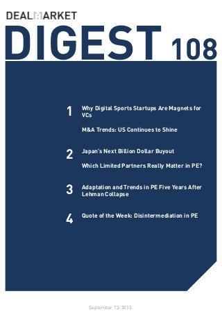 DIGEST108
September 13, 2013
1
2
3
Why Digital Sports Startups Are Magnets for
VCs
M&A Trends: US Continues to Shine
Japan’s Next Billion Dollar Buyout
Which Limited Partners Really Matter in PE?
Adaptation and Trends in PE Five Years After
Lehman Collapse
Quote of the Week: Disintermediation in PE
4
 