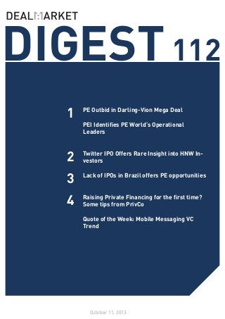 DIGEST 112
1

PE Outbid in Darling-Vion Mega Deal

2

Twitter IPO Offers Rare Insight into HNW Investors
	
Lack of IPOs in Brazil offers PE opportunities

3
4

PEI Identifies PE World’s Operational
Leaders
	

	
Raising Private Financing for the first time?
Some tips from PrivCo
Quote of the Week: Mobile Messaging VC
Trend

October 11, 2013

 