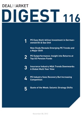 DIGEST 116
1
2

PE Eyes Multi-billion Investment in Germanowned Oil & Gas Unit
	
New Study Reveals Emerging PE Trends and
a Major Shift
	
PE Outperformance: Insight into Returns at
Top US Pension Funds

3

Insurance Industry M&A Trends Downwards:
A Global Multi Year View

4

PE Industry Sees Recovery But Increasing
Competition

5

Quote of the Week: Seismic Strategy Shifts

November 08, 2013

 