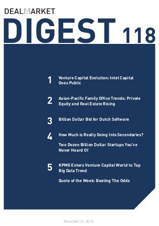 DIGEST 118
1

Venture Capital Evolution: Intel Capital
Goes Public
	

2

Asian-Pacific Family Office Trends: Private
Equity and Real Estate Rising
	

3

Billion Dollar Bid for Dutch Software
	

4

How Much is Really Going Into Secondaries?
	
Two Dozen Billion Dollar Startups You’ve
Never Heard Of
	

5

KPMG Enters Venture Capital World to Tap
Big Data Trend
	
Quote of the Week: Beating The Odds

November 21, 2013

 