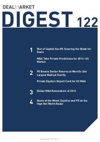 DIGEST 122
1

Glut of Capital Has PE Scouring the Globe for
Deals
M&A Take Private Predictions for 2014 -US
Market

2

PE Boosts Stellar Returns at World’s 2nd
Largest Medical Charity
Private Equity’s Report Card for US M&A

3

Global M&A Rainmakers of 2013	
	

4

Quote of the Week: Equities and PE on the
High Net Worth Radar

December 20, 2013

 