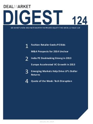 DIGEST

124

SEE WHAT’S NEW AND NOTEWORTHY IN PRIVATE EQUITY THIS WEEK /// ISSUE 124

1

Fashion Retailer Seeks PE Bids
M&A Prospects for 2014 Unclear

2

India PE Dealmaking Strong in 2013
Europe Accelerated VC Growth in 2013

3

Emerging Markets Help Drive LP’s Stellar
Returns

4

Quote of the Week: Tech Disruption

January 16, 2014

 