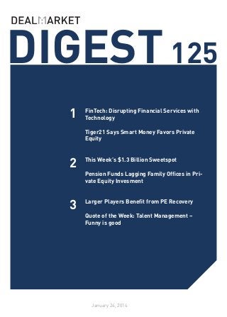 DIGEST 125
1

FinTech: Disrupting Financial Services with
Technology
	
Tiger21 Says Smart Money Favors Private
Equity
	

2

This Week’s $1.3 Billion Sweetspot
	
Pension Funds Lagging Family Offices in Private Equity Invesment
	

3

Larger Players Benefit from PE Recovery
	
Quote of the Week: Talent Management –
Funny is good

January 24, 2014

 