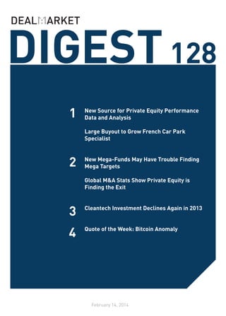DIGEST 128
1

New Source for Private Equity Performance
Data and Analysis
Large Buyout to Grow French Car Park
Specialist
	

2

New Mega-Funds May Have Trouble Finding
Mega Targets

3

Global M&A Stats Show Private Equity is
Finding the Exit
	
	
Cleantech Investment Declines Again in 2013
	

4

Quote of the Week: Bitcoin Anomaly

February 14, 2014

 