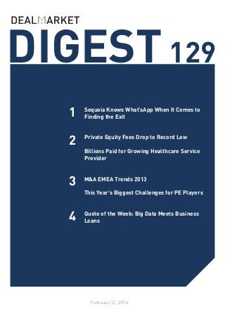 DIGEST 129
1

Sequoia Knows What’sApp When It Comes to
Finding the Exit

2

Private Equity Fees Drop to Record Low
	
Billions Paid for Growing Healthcare Service
Provider
	

3

M&A EMEA Trends 2013
	
This Year’s Biggest Challenges for PE Players
	

4

Quote of the Week: Big Data Meets Business
Loans

February 21, 2014

 