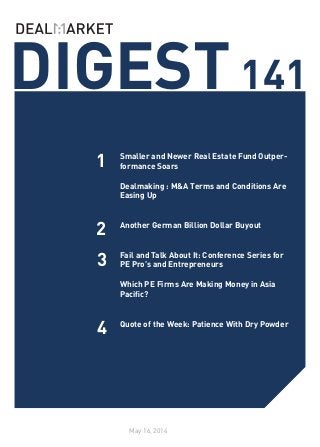 DIGEST141
May 16, 2014
1
2
4
Smaller and Newer Real Estate Fund Outper-
formance Soars
Dealmaking : M&A Terms and Conditions Are
Easing Up
Another German Billion Dollar Buyout
Fail and Talk About It: Conference Series for
PE Pro’s and Entrepreneurs
Which PE Firms Are Making Money in Asia
Pacific?
Quote of the Week: Patience With Dry Powder
3
 