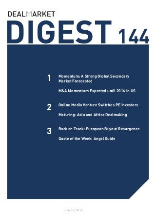 DIGEST144
June 06, 2014
1
2
Momentum: A Strong Global Secondary
Market Forecasted
M&A Momentum Expected until 2016 in US
Online Media Venture Switches PE Investors
Maturing: Asia and Africa Dealmaking
Back on Track: European Buyout Resurgence
Quote of the Week: Angel Guide
3
 