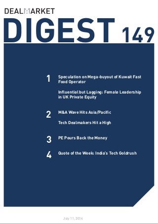 DIGEST149
July 11, 2014
1
2
Speculation on Mega-buyout of Kuwait Fast
Food Operator
Influential but Lagging: Female Leadership
in UK Private Equity
M&A Wave Hits Asia/Pacific
Tech Dealmakers Hit a High
PE Pours Back the Money
Quote of the Week: India’s Tech Goldrush
3
4
 