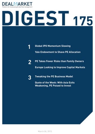 DIGEST175
March 06, 2015
1
2
3
Global IPO Momentum Slowing
Yale Endowment to Shave PE Allocation
PE Takes Fewer Risks than Family Owners
Europe Looking to Improve Capital Markets
Tweaking the PE Business Model
Quote of the Week: With Asia Exits
Weakening, PE Poised to Invest
Platform for fundraising & deal flow management
 