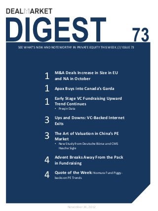 DIGEST                                                              73
SEE WHAT’S NEW AND NOTEWORTHY IN PRIVATE EQUITY THIS WEEK /// ISSUE 73




                     M&A Deals Increase in Size in EU
               1     and NA in October

               1     Apax Buys into Canada’s Garda

                     Early Stage VC Fundraising Upward
               1     Trend Continues
                     • Preqin Data


               3     Ups and Downs: VC-Backed Internet
                     Exits


               3     The Art of Valuation in China’s PE
                     Market
                     • New Study from Deutsche Börse and CMS
                       Hasche Sigle


               4     Advent Breaks Away From the Pack
                     in Fundraising

               4     Quote of the Week: Nomura Fund Piggy-
                     backs on PE Trends




                             November 16, 2012
 