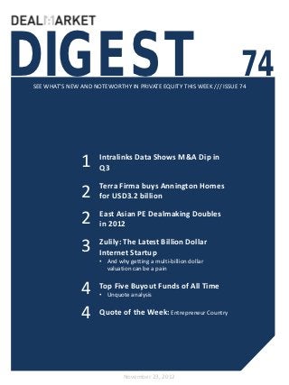 DIGEST                                                              74
SEE WHAT’S NEW AND NOTEWORTHY IN PRIVATE EQUITY THIS WEEK /// ISSUE 74




               1     Intralinks Data Shows M&A Dip in
                     Q3


               2     Terra Firma buys Annington Homes
                     for USD3.2 billion


               2     East Asian PE Dealmaking Doubles
                     in 2012

               3     Zulily: The Latest Billion Dollar
                     Internet Startup
                     • And why getting a multi-billion dollar
                       valuation can be a pain


               4     Top Five Buyout Funds of All Time
                     • Unquote analysis


               4     Quote of the Week: Entrepreneur Country




                              November 23, 2012
 