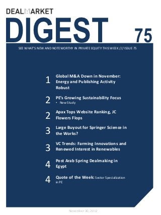 DIGEST                                                              75
SEE WHAT’S NEW AND NOTEWORTHY IN PRIVATE EQUITY THIS WEEK /// ISSUE 75




                     Global M&A Down in November:
               1     Energy and Publishing Activity
                     Robust


               2     PE’s Growing Sustainability Focus
                     • New Study

                     Apax Tops Website Ranking, JC
               2     Flowers Flops

                     Large Buyout for Springer Science in
               3     the Works?

                     VC Trends: Farming Innovations and
               3     Renewed Interest in Renewables

                     Post Arab Spring Dealmaking in
               4     Egypt


               4     Quote of the Week: Sector Specialization
                     in PE




                             November 30, 2012
 