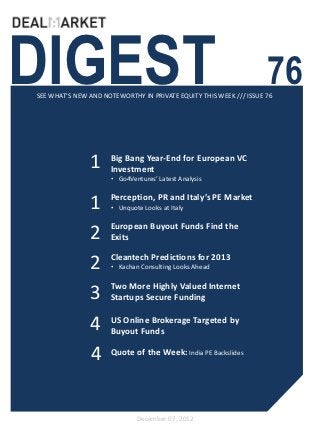 DIGEST                                                              76
SEE WHAT’S NEW AND NOTEWORTHY IN PRIVATE EQUITY THIS WEEK /// ISSUE 76




               1     Big Bang Year-End for European VC
                     Investment
                     • Go4Ventures’ Latest Analysis


               1     Perception, PR and Italy’s PE Market
                     • Unquote Looks at Italy

                     European Buyout Funds Find the
               2     Exits

                     Cleantech Predictions for 2013
               2     • Kachan Consulting Looks Ahead

                     Two More Highly Valued Internet
               3     Startups Secure Funding


               4     US Online Brokerage Targeted by
                     Buyout Funds

               4     Quote of the Week: India PE Backslides




                             December 07, 2012
 