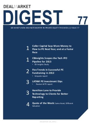 DIGEST                                                              77
SEE WHAT’S NEW AND NOTEWORTHY IN PRIVATE EQUITY THIS WEEK /// ISSUE 77




                     Coller Capital Says More Money to
               1     Flow to PE Next Year, and at a Faster
                     Pace


               1     CBInsights Scopes the Tech IPO
                     Pipeline for 2013
                     • CB Insights Study

                     Five Trends in Successful PE
               2     Fundraising in 2012
                     • Unquote report


               3     LATAM PE Investment Dips
                     •   Reuters WTE report


                     Hamilton Lane to Provide
               3     Technology to Clients for Better
                     Reporting


                4    Quote of the Week: Same Asset, Different
                     Valuation




                             December 14, 2012
 
