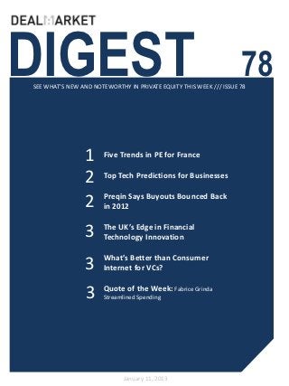 DIGEST                                                              78
SEE WHAT’S NEW AND NOTEWORTHY IN PRIVATE EQUITY THIS WEEK /// ISSUE 78




                1      Five Trends in PE for France

                2      Top Tech Predictions for Businesses

                       Preqin Says Buyouts Bounced Back
                2      in 2012


                 3     The UK’s Edge in Financial
                       Technology Innovation

                       What’s Better than Consumer
                 3     Internet for VCs?


                 3     Quote of the Week: Fabrice Grinda
                       Streamlined Spending




                             January 11, 2013
 