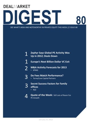DIGEST
SEE WHAT’S NEW AND NOTEWORTHY IN PRIVATE EQUITY THIS WEEK /// ISSUE 80
                                                                          80

              1      Zephyr Says Global PE Activity Was
                     Up in 2012; Deals Down

              1      Europe’s Next Billion Dollar VC Exit

              2      M&A Activity Forecasts for 2013
                     • KPMG


              3      Do Fees Match Performance?
                     • TorreyCove Capital Partners

                     Secret Success Factors for Family
              3      offices
                     • NZZ


              4      Quote of the Week:
                     PE Growth
                                                 Still Lots of Room For




                              January 25, 2013
 
