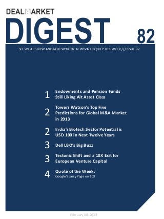 DIGEST                                                              82
SEE WHAT’S NEW AND NOTEWORTHY IN PRIVATE EQUITY THIS WEEK /// ISSUE 82




                     Endowments and Pension Funds
              1      Still Liking Alt Asset Class

                     Towers Watson’s Top Five
              2      Predictions for Global M&A Market
                     in 2013

              2      India’s Biotech Sector Potential is
                     USD 100 in Next Twelve Years

              3      Dell LBO’s Big Buzz

                     Tectonic Shift and a 10X Exit for
              3      European Venture Capital

                     Quote of the Week:
              4      Google’s Larry Page on 10X




                              February 08, 2013
 
