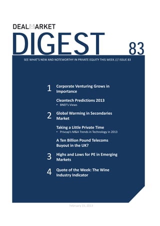 DIGEST                                                              83
SEE WHAT’S NEW AND NOTEWORTHY IN PRIVATE EQUITY THIS WEEK /// ISSUE 83




              1      Corporate Venturing Grows in 
                     Importance

                     Cleantech Predictions 2013 
                     • BNEF’s Views


               2     Global Warming in Secondaries
                     Market 

                     Taking a Little Private Time 
                     • Privcap’s M&A Trends in Technology in 2013

                     A Ten Billion Pound Telecoms 
                     Buyout in the UK?

              3      Highs and Lows for PE in Emerging 
                     Markets 


              4      Quote of the Week: The Wine 
                     Industry Indicator




                              February 15, 2013
 
