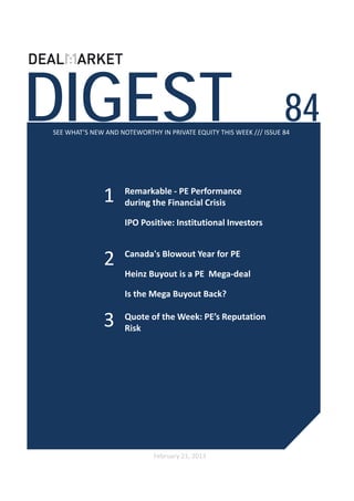 DIGEST                                                              84
SEE WHAT’S NEW AND NOTEWORTHY IN PRIVATE EQUITY THIS WEEK /// ISSUE 84




              1      Remarkable ‐ PE Performance 
                     during the Financial Crisis

                     IPO Positive: Institutional Investors 



               2     Canada's Blowout Year for PE 

                     Heinz Buyout is a PE  Mega‐deal 

                     Is the Mega Buyout Back?


              3      Quote of the Week: PE’s Reputation 
                     Risk




                             February 21, 2013
 