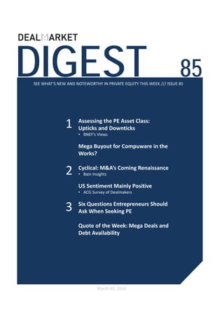 DIGEST                                                              85
SEE WHAT’S NEW AND NOTEWORTHY IN PRIVATE EQUITY THIS WEEK /// ISSUE 85




              1     Assessing the PE Asset Class:
                    Upticks and Downticks 
                    • BNEF’s Views

                    Mega Buyout for Compuware in the 
                    Works?


               2    Cyclical: M&A’s Coming Renaissance 
                    • Bain Insights

                    US Sentiment Mainly Positive 
                    • ACG Survey of Dealmakers


              3     Six Questions Entrepreneurs Should 
                    Ask When Seeking PE

                    Quote of the Week: Mega Deals and 
                    Debt Availability




                              March 01, 2013
 