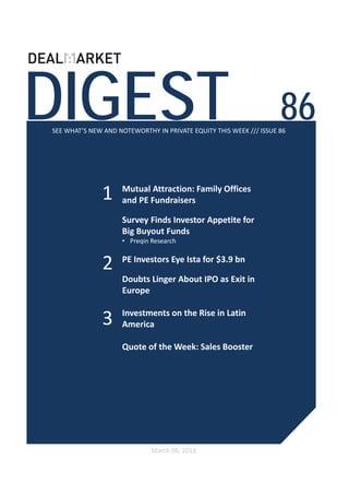 DIGEST                                                              86
SEE WHAT’S NEW AND NOTEWORTHY IN PRIVATE EQUITY THIS WEEK /// ISSUE 86




              1     Mutual Attraction: Family Offices 
                    and PE Fundraisers 

                    Survey Finds Investor Appetite for 
                    Big Buyout Funds
                    • Preqin Research


               2    PE Investors Eye Ista for $3.9 bn

                    Doubts Linger About IPO as Exit in 
                    Europe

                    Investments on the Rise in Latin 
              3     America

                    Quote of the Week: Sales Booster 




                             March 08, 2013
 
