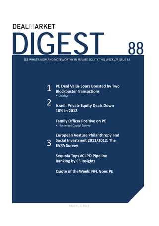 DIGEST                                                              88
SEE WHAT’S NEW AND NOTEWORTHY IN PRIVATE EQUITY THIS WEEK /// ISSUE 88




              1     PE Deal Value Soars Boosted by Two 
                    Blockbuster Transactions
                    • Zephyr

              2     Israel: Private Equity Deals Down 
                    10% In 2012

                    Family Offices Positive on PE  
                    • Somerset Capital Survey


                    European Venture Philanthropy and 
                    Social Investment 2011/2012: The 
              3     EVPA Survey

                    Sequoia Tops VC IPO Pipeline 
                    Ranking by CB Insights 

                    Quote of the Week: NFL Goes PE




                               March 22, 2013
 