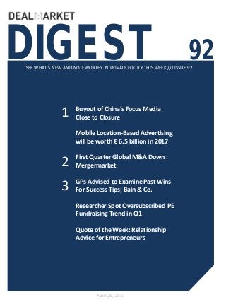 DIGEST 92SEE WHAT’S NEW AND NOTEWORTHY IN PRIVATE EQUITY THIS WEEK /// ISSUE 92
April 26, 2013
1
2
Buyout of China’s Focus Media
Close to Closure
Mobile Location-Based Advertising
will be worth € 6.5 billion in 2017
First Quarter Global M&A Down :
Mergermarket
GPs Advised to Examine Past Wins
For Success Tips; Bain & Co.
Researcher Spot Oversubscribed PE
Fundraising Trend in Q1
Quote of the Week: Relationship
Advice for Entrepreneurs
3
 
