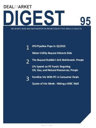 DIGEST 95SEE WHAT’S NEW AND NOTEWORTHY IN PRIVATE EQUITY THIS WEEK /// ISSUE 95
May 17, 2013
1
2
IPO Pipeline Pops in Q12013
Water Utility Buyout Attracts Bids
The Buyout Bubble’s Exit Bottleneck: Preqin
LPs Spend on PE Funds Targeting
Oil, Gas, and Natural Resources; Preqin
Families Vie With PE in Consumer Deals
Quote of the Week: Hitting a BRIC Wall
3
 