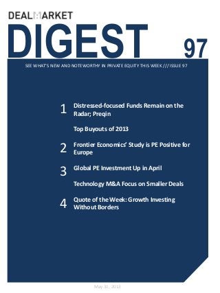 DIGEST 97SEE WHAT’S NEW AND NOTEWORTHY IN PRIVATE EQUITY THIS WEEK /// ISSUE 97
May 31, 2013
1
2
Distressed-focused Funds Remain on the
Radar; Preqin
Top Buyouts of 2013
Frontier Economics’ Study is PE Positive for
Europe
Global PE Investment Up in April
Technology M&A Focus on Smaller Deals
Quote of the Week: Growth Investing
Without Borders
3
4
 