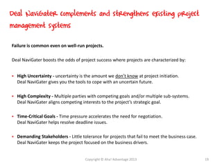 Failure is common even on well-run projects.
Deal NaviGater boosts the odds of project success where projects are characterized by:
 High Uncertainty - uncertainty is the amount we don’t know at project initiation.
Deal NaviGater gives you the tools to cope with an uncertain future.
 High Complexity - Multiple parties with competing goals and/or multiple sub-systems.
Deal NaviGater aligns competing interests to the project’s strategic goal.
 Time-Critical Goals - Time pressure accelerates the need for negotiation.
Deal NaviGater helps resolve deadline issues.
 Demanding Stakeholders - Little tolerance for projects that fail to meet the business case.
Deal NaviGater keeps the project focused on the business drivers.
Deal NaviGater complements and strengthens existing project
management systems
Copyright © Aha! Advantage 2013 19
 