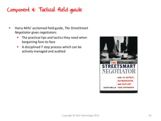  Harry Mills’ acclaimed field guide, The StreetSmart
Negotiator gives negotiators:
 The practical tips and tactics they need when
bargaining face-to-face
 A disciplined 7 step process which can be
actively managed and audited
Component 4: Tactical field guide
Copyright © Aha! Advantage 2013 26
 