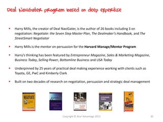  Harry Mills, the creator of Deal NaviGater, is the author of 26 books including 3 on
negotiation: Negotiate: the Seven Step Master Plan, The Dealmaker’s Handbook, and The
StreetSmart Negotiator
 Harry Mills is the mentor on persuasion for the Harvard Manage/Mentor Program
 Harry’s thinking has been featured by Entrepreneur Magazine, Sales & Marketing Magazine,
Business Today, Selling Power, Bottomline Business and USA Today
 Underpinned by 25 years of practical deal making experience working with clients such as
Toyota, GE, PwC and Kimberly Clark
 Built on two decades of research on negotiation, persuasion and strategic deal management
Deal NaviGater program based on deep expertise
Copyright © Aha! Advantage 2013 30
 