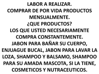 LABOR A REALIZAR.
COMPRAR DE POR VIDA PRODUCTOS
MENSUALMENTE.
¿QUE PRODUCTOS?
LOS QUE USTED NECESARIAMENTE
COMPRA CONSTANTEMENTE.
JABON PARA BAÑAR SU CUERPO,
ENJUAGUE BUCAL, JABON PARA LAVAR LA
LOZA, SHAMPOO Y BALSAMO, SHAMPOO
PARA SU AMADA MASCOTA, SI LA TIENE,
COSMETICOS Y NUTRACEUTICOS.
 