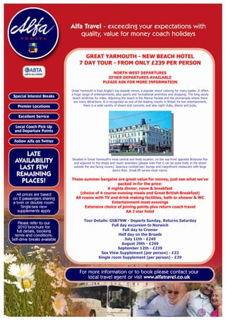 GREAT YARMOUTH - NEW BEACH HOTEL
     7 DAY TOUR - FROM ONLY £239 PER PERSON
                           NORTH WEST DEPARTURES
                         OTHER DEPARTURES AVAILABLE
                       PLEASE ASK FOR MORE INFORMATION

Great Yarmouth is East Anglia's top seaside venue, a popular resort catering for many tastes. It offers
a huge range of entertainments, plus sports and recreational amenities and shopping. The long sandy
 beach stretches for miles. Adjoining the beach is the Marine Parade and the promenade where there
  are many attractions. It is recognised as one of the leading resorts in Britain for live entertainment,
        there is a wide variety of shows and concerts, and also night clubs, discos and pubs.




Situated in Great Yarmouth's most central and lively location, on the sea front opposite Britannia Pier
 and adjacent to the shops and resort amenities (please note that it can be quite lively in the street
 outside the sea facing rooms). Spacious cocktail bar/ lounge and magnificent restaurant with large
                             dance floor. Small lift serves most rooms.

These summer bargains are great value for money, just see what we've
                         packed in for the price:
                    6 nights dinner, room & breakfast
     (choice of 4 course evening meals and Great British Breakfast)
  All rooms with TV and drink making facilities, bath or shower & WC
                      Entertainment most evenings
       Extensive choice of joining points plus return coach travel
                              AA 2 star hotel

         Tour Details: GSB7NW - Departs Sunday, Returns Saturday
                        Full day excursion to Norwich
                              Full day to Cromer
                            Half day on the Broads
                               July 11th - £249
                              August 29th - £249
                           September 12th - £239
                 Sea View Supplement (per person) - £22
                Single room Supplement (per person) - £29
 