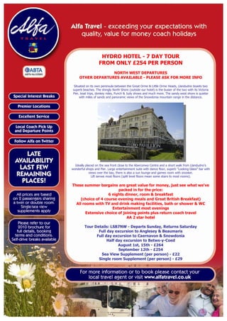HYDRO HOTEL - 7 DAY TOUR
                    FROM ONLY £254 PER PERSON
                   NORTH WEST DEPARTURES
     OTHER DEPARTURES AVAILABLE - PLEASE ASK FOR MORE INFO

  Situated on its own peninsula between the Great Orme & Little Orme Heads, Llandudno boasts two
 superb beaches. The shingly North Shore (outside our hotel) is the busier of the two with its Victoria
 Pier, boat trips, donkey rides, Punch & Judy shows and much more. The sandy west shore is quieter
      with miles of sands and panoramic views of the Snowdonia mountain range in the distance.




  Ideally placed on the sea front close to the Aberconwy Centre and a short walk from Llandudno's
wonderful shops and Pier. Large entertainment suite with dance floor, superb "Looking Glass" bar with
             views over the bay, there is also a sun lounge and games room with snooker.
               Lift serves most floors (split level floors mean some stairs to most rooms).

These summer bargains are great value for money, just see what we've
                         packed in for the price:
                    6 nights dinner, room & breakfast
     (choice of 4 course evening meals and Great British Breakfast)
  All rooms with TV and drink making facilities, bath or shower & WC
                      Entertainment most evenings
       Extensive choice of joining points plus return coach travel
                              AA 2 star hotel

         Tour Details: LSB7NW - Departs Sunday, Returns Saturday
                Full day excursion to Anglesey & Beaumaris
               Full day excursion to Caernavon & Snowdonia
                     Half day excursion to Betws-y-Coed
                           August 1st, 15th - £264
                           September 12th - £254
                 Sea View Supplement (per person) - £22
                Single room Supplement (per person) - £29
 