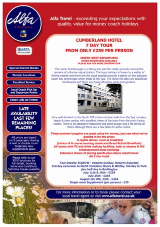 CUMBERLAND HOTEL
                   7 DAY TOUR
            FROM ONLY £259 PER PERSON
                        NORTH WEST DEPARTURES
                         OTHER DEPARTURES AVAILABLE
                      PLEASE ASK FOR MORE INFORMATION

    The name Scarborough is a Viking one and the castle grounds conceal the
   remains of a Roman signal station. The busy harbour is haven to a welter of
fishing vessels and there are the usual seaside pursuits a-plenty on the adjacent
South Bay promenade which leads to the Spa. The steep hill sides are beautifully
          landscaped and there are many attractive parks and gardens.




Very well situated on the South Cliff a few minutes' walk from the Spa complex,
 beach & town centre, with excellent views of the town from the north facing
 rooms. There is an attractive restaurant and quiet lounge and a lift serves all
              floors although there are a few stairs to some rooms.

These summer bargains are great value for money, just see what we've
                         packed in for the price:
                    6 nights dinner, room & breakfast
     (choice of 4 course evening meals and Great British Breakfast)
  All rooms with TV and drink making facilities, bath or shower & WC
                      Entertainment most evenings
       Extensive choice of joining points plus return coach travel
                             AA 2 star hotel

      Tour Details: SCSB7W - Departs Sunday, Returns Saturday
Full day excursion to North Yorkshire Moors & Whitby, full day to York
                      plus half day to Bridlington
                        July 11th & 18th - £259
                            July 25th - £264
                     August 1st, 8th, 15th - £264
             Single room Supplement (per person) - £29
 