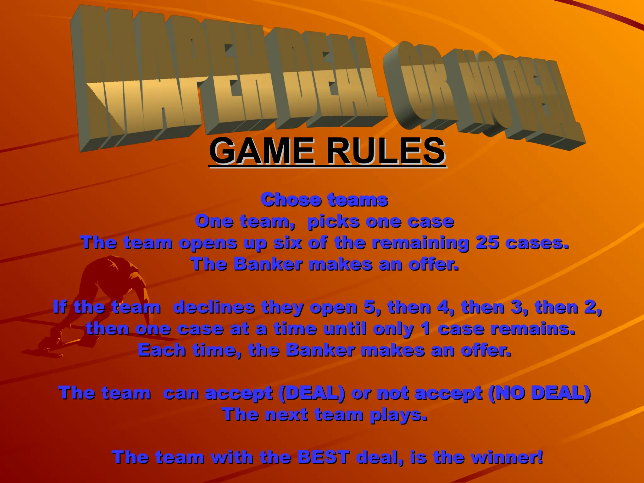 GAME RULES
GAME RULES
Chose teams
Chose teams
One team, picks one case
One team, picks one case
The team opens up six of the remaining 25 cases.
The team opens up six of the remaining 25 cases.
The Banker makes an offer.
The Banker makes an offer.
If the team declines they open 5, then 4, then 3, then 2,
If the team declines they open 5, then 4, then 3, then 2,
then one case at a time until only 1 case remains.
then one case at a time until only 1 case remains.
Each time, the Banker makes an offer.
Each time, the Banker makes an offer.
The team can
The team can accept (DEAL)
accept (DEAL) or
or not accept (NO DEAL)
not accept (NO DEAL)
The next team plays.
The next team plays.
The team with the BEST deal, is the winner!
The team with the BEST deal, is the winner!
 