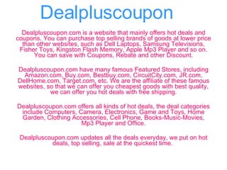 Dealpluscoupon Dealpluscoupon.com is a website that mainly offers hot deals and coupons. You can purchase top selling brands of goods at lower price than other websites, such as Dell Laptops, Samsung Televisions, Fisher Toys, Kingston Flash Memory, Apple Mp3 Player and so on. You can save with Coupons, Rebate and other Discount. Dealpluscoupon.com have many famous Featured Stores, including Amazon.com, Buy.com, Bestbuy.com, CircuitCity.com, JR.com, DellHome.com, Target.com, etc. We are the affiliate of these famous websites, so that we can offer you cheapest goods with best quality, we can offer you hot deals with free shipping. Dealpluscoupon.com offers all kinds of hot deals, the deal categories include Computers, Camera, Electronics, Game and Toys, Home Garden, Clothing Accessories, Cell Phone, Books-Music-Movies, Mp3 Player and Office. Dealpluscoupon.com updates all the deals everyday, we put on hot deals, top selling, sale at the quickest time.   