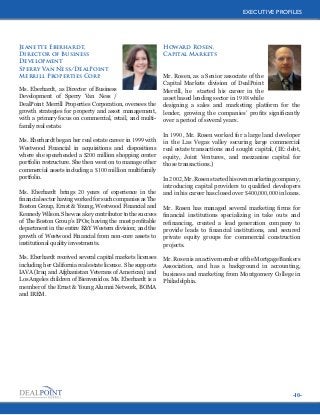 EXECUTIVE PROFILES

Jeanette Eberhardt,
Director of Business
Development
Sperry Van Ness/DealPoint
Merrill Properties Corp.
Ms. Eberhardt, as Director of Business
Development of Sperry Van Ness /
DealPoint Merrill Properties Corporation, oversees the
growth strategies for property and asset management,
with a primary focus on commercial, retail, and multifamily real estate.
Ms. Eberhardt began her real estate career in 1999 with
Westwood Financial in acquisitions and dispositions
where she spearheaded a $200 million shopping center
portfolio restructure. She then went on to manage other
commercial assets including a $100 million multifamily
portfolio.
Ms. Eberhardt brings 20 years of experience in the
financial sector having worked for such companies as The
Boston Group, Ernst & Young, Westwood Financial and
Kennedy Wilson. She was a key contributor to the success
of The Boston Group’s IPOs; having the most profitable
department in the entire E&Y Western division; and the
growth of Westwood Financial from non-core assets to
institutional quality investments.
Ms. Eberhardt received several capital markets licenses
including her California real estate license. She supports
IAVA (Iraq and Afghanistan Veterans of American) and
Los Angeles children of Bienvenidos. Ms. Eberhardt is a
member of the Ernst & Young Alumni Network, BOMA
and IREM.

Howard Rosen,
Capital Markets

Mr. Rosen, as a Senior associate of the
Capital Markets division of DealPoint
Merrill, he started his career in the
asset based lending sector in 1988 while
designing a sales and marketing platform for the
lender, growing the companies’ profits significantly
over a period of several years.
In 1990, Mr. Rosen worked for a large land developer
in the Las Vegas valley securing large commercial
real estate transactions and sought capital, (IE: debt,
equity, Joint Ventures, and mezzanine capital for
those transactions.)
In 2002, Mr. Rosen started his own marketing company,
introducing capital providers to qualified developers
and in his career has closed over $400,000,000 in loans.
Mr. Rosen has managed several marketing firms for
financial institutions specializing in take outs and
refinancing, created a lead generation company to
provide leads to financial institutions, and secured
private equity groups for commercial construction
projects.
Mr. Rosen is an active member of the Mortgage Bankers
Association, and has a background in accounting,
business and marketing from Montgomery College in
Philadelphia.

-10-

 