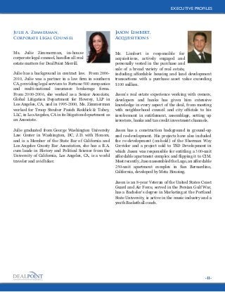 EXECUTIVE PROFILES
EXECUTIVE PROFILES

Julie A. Zimmerman,
Corporate Legal Counsel

Jason Limbert,
Acquisitions

Ms. Julie Zimmerman, in-house
corporate legal counsel, handles all real
estate matters for DealPoint Merrill.

Mr. Limbert is responsible for
acquisitions, actively engaged and
personally vested in the purchase and
sale of a broad variety of real estate,
including affordable housing and land development
transactions with a purchase asset value exceeding
$100 million.

Julie has a background in contract law. From 20062010, Julie was a partner in a law firm in southern
CA, providing legal services to Fortune 500 companies
and multi-national insurance brokerage firms.
From 2000-2006, she worked as a Senior Associate,
Global Litigation Department for Howrey, LLP in
Los Angeles, CA, and in 1995-2000, Ms. Zimmerman
worked for Troop Steuber Pasich Reddick & Tobey,
LLC, in Los Angeles, CA in its litigation department as
an Associate.
Julie graduated from George Washington University
Law Center in Washington, DC, J.D. with Honors,
and is a Member of the State Bar of California and
Los Angeles County Bar Association, she has a B.A.
cum laude in History and Political Science from the
University of California, Los Angeles, CA, is a world
traveler and avid hiker.

Jason’s real estate experience working with owners,
developers and banks has given him extensive
knowledge in every aspect of the deal, from meeting
with neighborhood council and city officials to his
involvement in entitlement, assemblage, setting up
investors, banks and tax credit investment channels.
Jason has a construction background in ground-up
and re-development. His projects have also included
the re-development (on-hold) of the Sherman Way
Corridor and a project sold to TSD Development in
which Jason was responsible for entitling a 300-unit
affordable apartment complex and flipping it to CIM.
Most recently, Jason assembled the Lugo, an affordable
250-unit apartment complex in San Bernardino,
California, developed by Meta Housing.
Jason is an 8-year Veteran of the United States Coast
Guard and Air Force, served in the Persian Gulf War,
has a Bachelor’s degree in Marketing at the Portland
State University, is active in the music industry and a
youth Basketball coach.

-11-

 