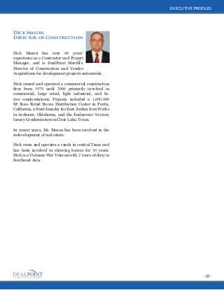 EXECUTIVE PROFILES
EXECUTIVE PROFILES

Dick Mason,
Director of Construction
Dick Mason has over 40 years’
experience as a Contractor and Project
Manager, and is DealPoint Merrill’s
Director of Construction and Vendor
Acquisitions for development projects nationwide.
Dick owned and operated a commercial construction
firm from 1979 until 2006 primarily involved in
commercial, large retail, light industrial, and hirise condominiums. Projects included a 1,600,000
SF Ross Retail Stores Distribution Center in Perris,
California, a Steel foundry for East Jordan Iron Works
in Ardmore, Oklahoma, and the Endeavour 30-story
luxury Condominium in Clear Lake, Texas.
In recent years, Mr. Mason has been involved in the
redevelopment of real estate.
Dick owns and operates a ranch in central Texas and
has been involved in showing horses for 30 years.
Dick is a Vietnam War Veteran with 2 tours of duty in
Southeast Asia.

-12-

 