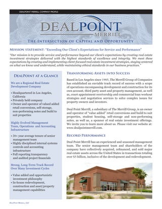 DEALPOINT MERRILL COMPANY PROFILE

Mission statement: “Exceeding Our Client’s Expectations for Service and Performance”
“Our mission is to provide service and performance beyond our client’s expectations by creating real estate
investment strategies delivered with the highest standards of excellence and integrity. We meet these
expectations by creating and implementing client-focused real estate investment strategies, staying centered
on what we know and understand, while maintaining ethical standards in our business practices.”

The Company
We are a Regional Real Estate
Development Company
• Headquartered in Los Angeles, 		
	 California
• Privately held company
• Owner and operator of valued added 	
	 retail conversions, self-storage,
	 non-performing notes and build to 		
	 suit properties
Highly Evolved Management
Team, Operations and Accounting
Infrastructure
• 20+ year average tenure of senior 		
	 management team
• Highly disciplined internal systems 		
	 controls and accounting
	 infrastructure
• Full reporting transparency
	 and audited project financials

Transforming Assets into Success
Based in Los Angeles since 1985, The Merrill Group of Companies
has established an enviable track record of success with a scope
of operations encompassing development and construction for its
own account, third party asset and property management, as well
as, court appointment receivership and commercial loan workout
strategies and negotiation services to solve complex issues for
property owners and investors.
Deal Point Merrill, a subsidiary of The Merrill Group, is an owner
and operator of “value added” retail conversions and build to suit
properties, student housing, self-storage and non-performing
notes, as well as, a sponsor of real estate investment offerings.
We invite you to learn more about us. Please visit our website at:
www.dealpointmerrill.com.

Record Performance
Deal Point Merrill has an experienced and seasoned management
team. The senior management team and shareholders of the
company have collectively acquired, refinanced, and sold major
real estate assets across the United States in transactions totaling
over $5 billion, inclusive of the development and redevelopment.

Strong, Long-Term Track Record
Over Many Investment Cycles
• Value added and opportunistic 		
	 investment philosophy
• In-house redevelopment, 			
	 construction and asset/property 		
	 management capabilities

-2-

 