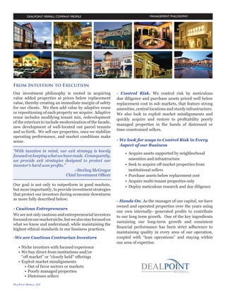 MANAGEMENT PHILOSOPHY

From Intuition to Execution
Our investment philosophy is rooted in acquiring
value added properties at prices below replacement
value, thereby creating an immediate margin of safety
for our clients. We then add value by adaptive reuse
or repositioning of each property we acquire. Adaptive
reuse includes modifying tenant mix, redevelopment
of the exteriors to include modernization of the facade,
new development of well-located out parcel tenants
and so forth. We sell our properties, once we stabilize
operating performance, and market conditions make
sense.

“With taxation in mind, our exit strategy is keenly
focused on keeping what we have made. Consequently,
we provide exit strategies designed to protect our
investor’s hard won profits.”
~Sterling McGregor
Chief Investment Officer

- Strategic Investments
Our goal is not only to outperform in good markets,
but more importantly, to provide investment strategies
that protect our investors during economic downturns
as more fully described below:
- Cautious Entrepreneurs
We are not only cautious and entrepreneurial investors
focused on our market niche, but we also stay focused
on what we know and understand, while maintaining
the highest ethical standards in our business practices.
-We are Cautious Contrarian Investors
•	 Niche investors with focused experience
•	 We buy direct from institutions and/or 		
		 “off market” or “closely held” offerings
•	 Exploit market misalignments
•	 Out of favor sectors or markets
•	 Poorly managed properties
•	 Distressed sellers

- Control Risk
We control risk by meticulous due diligence and
purchase assets priced well below replacement cost
in sub markets, that feature strong amenities, central
locations and sturdy infrastructure. We also look to
exploit market misalignments and quickly acquire
and restore to profitability poorly managed properties
in the hands of distressed or time-constrained sellers.
- We look for ways to Control Risk in
	 Every Aspect of our Business

		

•	 Acquire assets supported by neighborhood 		
	 amenities and infrastructure
•	 Seek to acquire off market properties from 		
	 institutional sellers
•	 Purchase assets below replacement cost
•	 Acquire multi-tenant properties only
•	 Deploy meticulous research and due diligence
- Hands On
As the manager of our capital, we have owned
and operated properties over the years using our
own internally- generated profits to contribute to
our long term growth. One of the key ingredients
sustaining our long-term growth and consistent
financial performance has been strict adherence to
maintaining quality in every area of our operation,
coupled with “lean operations” and staying within
our area of expertise.
-3-

 