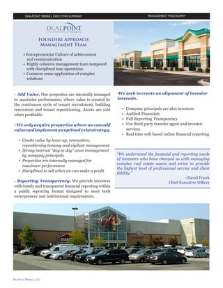 MANAGEMENT PHILOSOPHY

Founders Approach
Management Team
• Entrepreneurial Culture of achievement
	 and communication
•	 Highly cohesive management team tempered 		
	 with disciplined lean operations
•	 Common sense application of complex 		
	 solutions

- Add Value
Our properties are internally managed to maximize
performance, where value is created by the continuous
cycle of tenant recruitment, building renovation and
tenant repositioning. Assets are sold when profitable.

- Reporting Transparency
We provide investors with timely and transparent
financial reporting within a public reporting format
designed to meet both entrepreneur and institutional
requirements.

- We only acquire properties where we can add
value and implement an optimal exist strategy.

-We seek to create an alignment of Investor
Interests.

•	 Create value by lease-up, renovation, 		
	
	repositioning tenancy and vigilant management
•	 Strong internal “day to day” asset management 	
	 by company principals
•	 Properties are internally managed for 			
	 maximum performance
•	 Disciplined to sell when we can make a profit

•	
•	
•	
•	
	
•	

Company principals are also investors
Audited Financials
Full Reporting Transparency
Use third party transfer agent and investor 		
services
Real time web based online financial reporting

“We understand the financial and reporting needs of
investors who have charged us with managing complex
real estate assets and strive to provide the highest level
of professional service and client fidelity.”
~David Frank
Chief Executive Officer

-4-

 