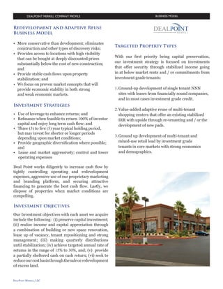 BUSINESS MODEL

Redevelopment and Adaptive Reuse
Business Model
•	 More conservative than development; eliminates 	
	 construction and other types of discovery risks;	
•	 Provides access to locations with high visibility 		
	 that can be bought at deeply discounted prices
	 Substantially below the cost of new construction; 	
	and
•	 Provide stable cash flows upon property 		
	 stabilization; and
•	 We focus on proven market concepts that will 		
	 provide economic stability in both strong 		
	 and weak economic markets.

Investment Strategies
•	 Use of leverage to enhance returns; and
•	 Refinance when feasible to return 100% of 		
	 investor capital and enjoy long term cash
	 flow; and
•	 Three (3) to five (5) year typical holding period, 	
	 but may invest for shorter or longer periods 		
	 depending upon market conditions;
•	 Provide geographic diversification where 		
	 possible; and
•	 Lease and market aggressively;
	 control and lower operating expenses
Deal Point works diligently to increase cash flow by
tightly controlling operating and redevelopment
expenses, aggressive use of our proprietary marketing
and branding platform, and securing attractive
financing to generate the best cash flow. Lastly, we
dispose of properties when market conditions are
compelling.

At a Glance: Adaptive reuse
and redevelopment investment
strategies
Our adaptive reuse and redevelopment investment
objectives require projects where we can: 1) quickly
maximize values; 2) generate superior cash on cash
returns; 3) provide for prompt return of capital
through refinance; 4) create relatively short holding
periods of two to five years; 5) provide for minimal
development risk and quick market entry.

Targeted Property Types
With our first priority being capital preservation, our
investment strategy is focused on investments that can
offer near term security through stabilized income.
On a risk-adjusted basis, we prefer apartments, multitenant retail and self-storage properties. We look for
properties located in suppply-contained markets on
an opportunistic basis as discussed below:
Self Storage: Adaptive Reuse of Big Box Properties.
Adaptive
reuse
of
well-located
corporate
manufacturing, distribution warehouses and vacant
"big box" anchored retail properties which can be
acquired at a deep discount to replacement cost; then
redeveloped into climate controlled self-storage "super
centers" augmented by onsite business amenities and
retail tenancy.

Investment Objectives
Our Investment objectives with each asset we acquire
include the following: (i) preserve capital investment;
(ii) realize income and capital appreciation through
a combination of building or new space renovation,
lease up of vacancy, tenant repositioning and strong
management; (iii) making quarterly distributions
until stabilization; (iv) achieve targeted annual
rate of returns in the range of 15% to 30%, and; (v)
provide a partially sheltered cash on cash return;
(vi) seek to reduce our cost basis through the sale or
redevelopment of excess land.
-5-

 