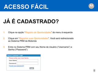 ACESSO FÁCIL
JÁ É CADASTRADO?
1.

Clique na opção “Registro de Oportunidades” do menu à esquerda

2.

Clique em “Registrar suas Oportunidades”. Você será redirecionado
ao Sistema PRM da Motorola

3.

Entre no Sistema PRM com seu Nome de Usuário (“Username”) e
Senha (“Password”)

10
10

 