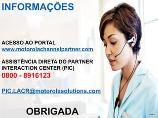 INFORMAÇÕES

ACESSO AO PORTAL

www.motorolachannelpartner.com
ASSISTÊNCIA DIRETA DO PARTNER
INTERACTION CENTER (PIC)

0800 - 8916123
PIC.LACR@motorolasolutions.com

OBRIGADA

13

PAGE 13

 
