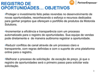 REGISTRO DE
OPORTUNIDADES… OBJETIVOS
•Proteger o investimento feito pelas revendas no desenvolvimento de
novas oportunidades, reconhecendo o esforço e recursos dedicados
para ganhar projetos que ofereçam o portifólio de produtos da Motorola
Solutions.
•Incrementar a eficiência e transparência com um processo
automatizado para o registro de oportunidades. Sua equipe de vendas
pode diretamente e de maneira autônoma registrar a oportunidade.
•Reduzir conflitos de canal através de um processo claro e
transparente, com regras definidas e com o suporte de uma plataforma
online para o registro.
•Melhorar o processo de solicitação de exceção de preço, já que o
registro de oportunidades será o primeiro passo para solicitar esta
solicitação.
3

 